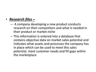 • Research files –
– A company developing a new product conducts
research on their competitors and what is needed in
their product or market niche
– This information is entered into a database that
contains objective data on market sales potential and
indicates what assets and processes the company has
in place which can be used to meet this sales
potential, meet customer needs and fill gaps within
the marketplace
 