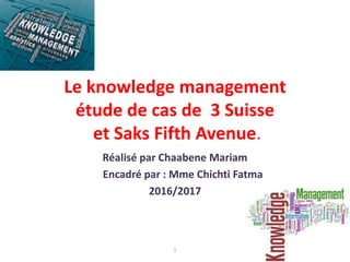 Le knowledge management
étude de cas de 3 Suisse
et Saks Fifth Avenue.
Réalisé par Chaabene Mariam
Encadré par : Mme Chichti Fatma
2016/2017
11
 