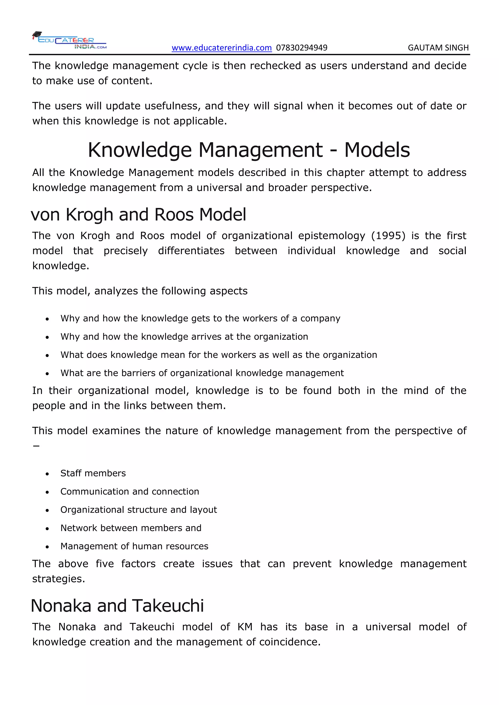 www.educatererindia.com 07830294949 GAUTAM SINGH
The knowledge management cycle is then rechecked as users understand and decide
to make use of content.
The users will update usefulness, and they will signal when it becomes out of date or
when this knowledge is not applicable.
Knowledge Management - Models
All the Knowledge Management models described in this chapter attempt to address
knowledge management from a universal and broader perspective.
von Krogh and Roos Model
The von Krogh and Roos model of organizational epistemology (1995) is the first
model that precisely differentiates between individual knowledge and social
knowledge.
This model, analyzes the following aspects
 Why and how the knowledge gets to the workers of a company
 Why and how the knowledge arrives at the organization
 What does knowledge mean for the workers as well as the organization
 What are the barriers of organizational knowledge management
In their organizational model, knowledge is to be found both in the mind of the
people and in the links between them.
This model examines the nature of knowledge management from the perspective of
−
 Staff members
 Communication and connection
 Organizational structure and layout
 Network between members and
 Management of human resources
The above five factors create issues that can prevent knowledge management
strategies.
Nonaka and Takeuchi
The Nonaka and Takeuchi model of KM has its base in a universal model of
knowledge creation and the management of coincidence.
 