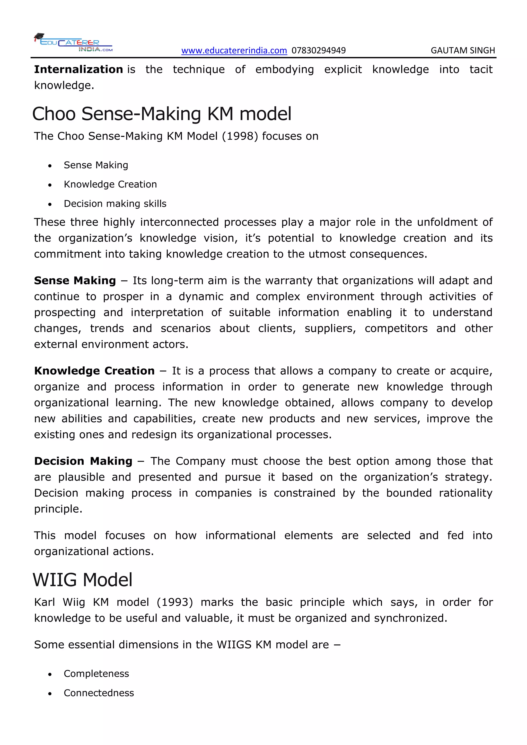 www.educatererindia.com 07830294949 GAUTAM SINGH
Internalization is the technique of embodying explicit knowledge into tacit
knowledge.
Choo Sense-Making KM model
The Choo Sense-Making KM Model (1998) focuses on
 Sense Making
 Knowledge Creation
 Decision making skills
These three highly interconnected processes play a major role in the unfoldment of
the organization’s knowledge vision, it’s potential to knowledge creation and its
commitment into taking knowledge creation to the utmost consequences.
Sense Making − Its long-term aim is the warranty that organizations will adapt and
continue to prosper in a dynamic and complex environment through activities of
prospecting and interpretation of suitable information enabling it to understand
changes, trends and scenarios about clients, suppliers, competitors and other
external environment actors.
Knowledge Creation − It is a process that allows a company to create or acquire,
organize and process information in order to generate new knowledge through
organizational learning. The new knowledge obtained, allows company to develop
new abilities and capabilities, create new products and new services, improve the
existing ones and redesign its organizational processes.
Decision Making − The Company must choose the best option among those that
are plausible and presented and pursue it based on the organization’s strategy.
Decision making process in companies is constrained by the bounded rationality
principle.
This model focuses on how informational elements are selected and fed into
organizational actions.
WIIG Model
Karl Wiig KM model (1993) marks the basic principle which says, in order for
knowledge to be useful and valuable, it must be organized and synchronized.
Some essential dimensions in the WIIGS KM model are −
 Completeness
 Connectedness
 