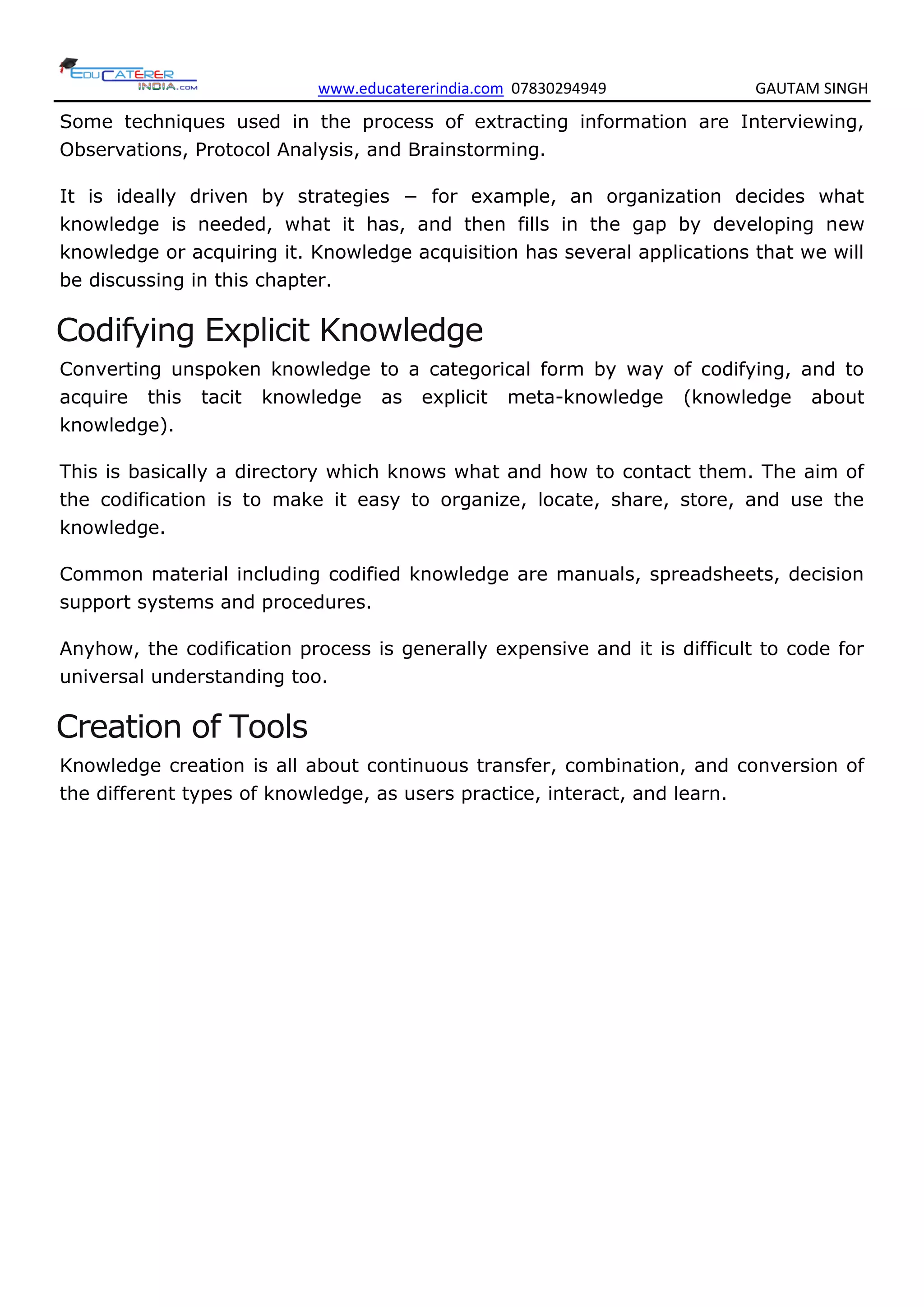 www.educatererindia.com 07830294949 GAUTAM SINGH
Some techniques used in the process of extracting information are Interviewing,
Observations, Protocol Analysis, and Brainstorming.
It is ideally driven by strategies − for example, an organization decides what
knowledge is needed, what it has, and then fills in the gap by developing new
knowledge or acquiring it. Knowledge acquisition has several applications that we will
be discussing in this chapter.
Codifying Explicit Knowledge
Converting unspoken knowledge to a categorical form by way of codifying, and to
acquire this tacit knowledge as explicit meta-knowledge (knowledge about
knowledge).
This is basically a directory which knows what and how to contact them. The aim of
the codification is to make it easy to organize, locate, share, store, and use the
knowledge.
Common material including codified knowledge are manuals, spreadsheets, decision
support systems and procedures.
Anyhow, the codification process is generally expensive and it is difficult to code for
universal understanding too.
Creation of Tools
Knowledge creation is all about continuous transfer, combination, and conversion of
the different types of knowledge, as users practice, interact, and learn.
 