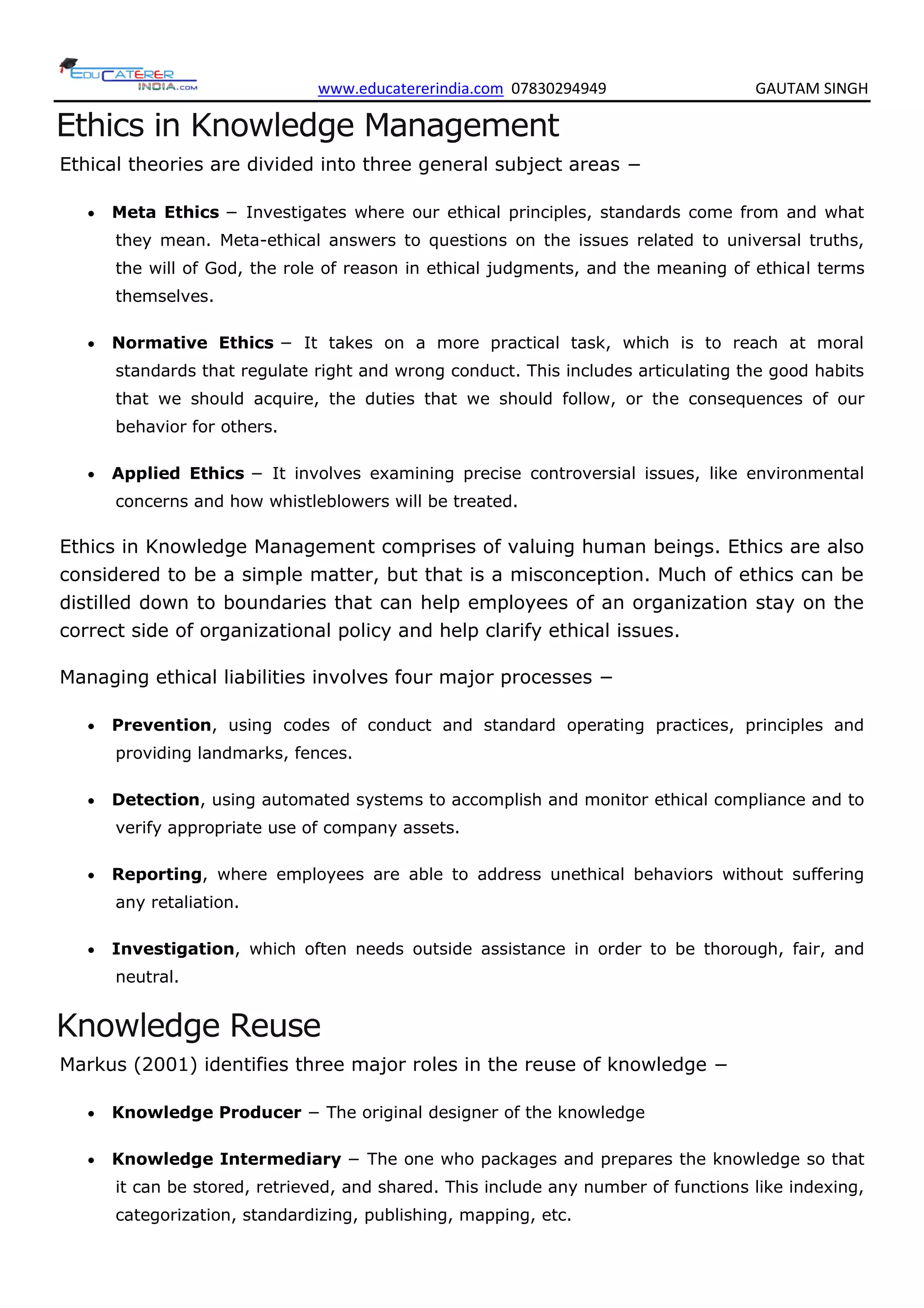 www.educatererindia.com 07830294949 GAUTAM SINGH
Ethics in Knowledge Management
Ethical theories are divided into three general subject areas −
 Meta Ethics − Investigates where our ethical principles, standards come from and what
they mean. Meta-ethical answers to questions on the issues related to universal truths,
the will of God, the role of reason in ethical judgments, and the meaning of ethical terms
themselves.
 Normative Ethics − It takes on a more practical task, which is to reach at moral
standards that regulate right and wrong conduct. This includes articulating the good habits
that we should acquire, the duties that we should follow, or the consequences of our
behavior for others.
 Applied Ethics − It involves examining precise controversial issues, like environmental
concerns and how whistleblowers will be treated.
Ethics in Knowledge Management comprises of valuing human beings. Ethics are also
considered to be a simple matter, but that is a misconception. Much of ethics can be
distilled down to boundaries that can help employees of an organization stay on the
correct side of organizational policy and help clarify ethical issues.
Managing ethical liabilities involves four major processes −
 Prevention, using codes of conduct and standard operating practices, principles and
providing landmarks, fences.
 Detection, using automated systems to accomplish and monitor ethical compliance and to
verify appropriate use of company assets.
 Reporting, where employees are able to address unethical behaviors without suffering
any retaliation.
 Investigation, which often needs outside assistance in order to be thorough, fair, and
neutral.
Knowledge Reuse
Markus (2001) identifies three major roles in the reuse of knowledge −
 Knowledge Producer − The original designer of the knowledge
 Knowledge Intermediary − The one who packages and prepares the knowledge so that
it can be stored, retrieved, and shared. This include any number of functions like indexing,
categorization, standardizing, publishing, mapping, etc.
 