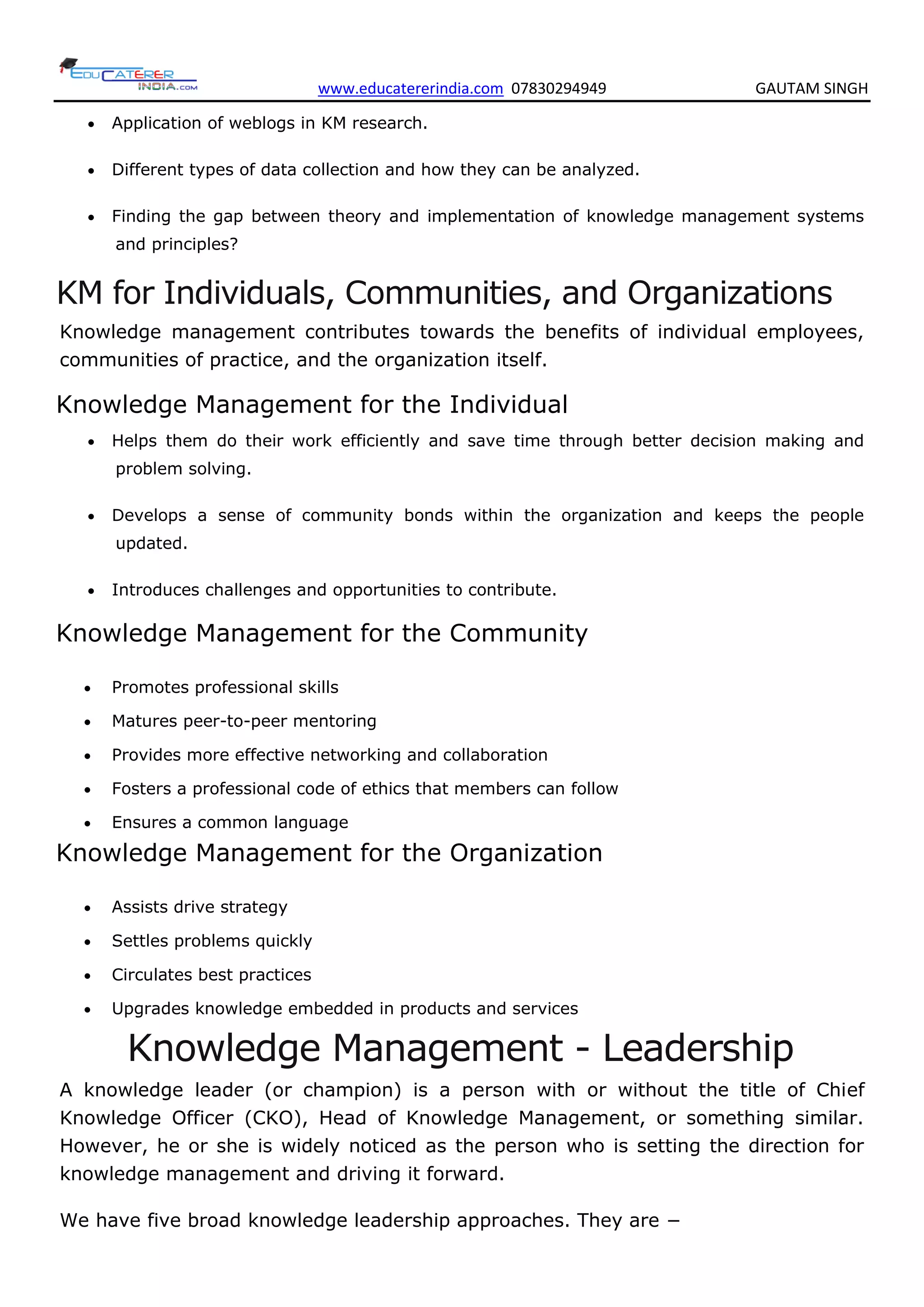 www.educatererindia.com 07830294949 GAUTAM SINGH
 Application of weblogs in KM research.
 Different types of data collection and how they can be analyzed.
 Finding the gap between theory and implementation of knowledge management systems
and principles?
KM for Individuals, Communities, and Organizations
Knowledge management contributes towards the benefits of individual employees,
communities of practice, and the organization itself.
Knowledge Management for the Individual
 Helps them do their work efficiently and save time through better decision making and
problem solving.
 Develops a sense of community bonds within the organization and keeps the people
updated.
 Introduces challenges and opportunities to contribute.
Knowledge Management for the Community
 Promotes professional skills
 Matures peer-to-peer mentoring
 Provides more effective networking and collaboration
 Fosters a professional code of ethics that members can follow
 Ensures a common language
Knowledge Management for the Organization
 Assists drive strategy
 Settles problems quickly
 Circulates best practices
 Upgrades knowledge embedded in products and services
Knowledge Management - Leadership
A knowledge leader (or champion) is a person with or without the title of Chief
Knowledge Officer (CKO), Head of Knowledge Management, or something similar.
However, he or she is widely noticed as the person who is setting the direction for
knowledge management and driving it forward.
We have five broad knowledge leadership approaches. They are −
 