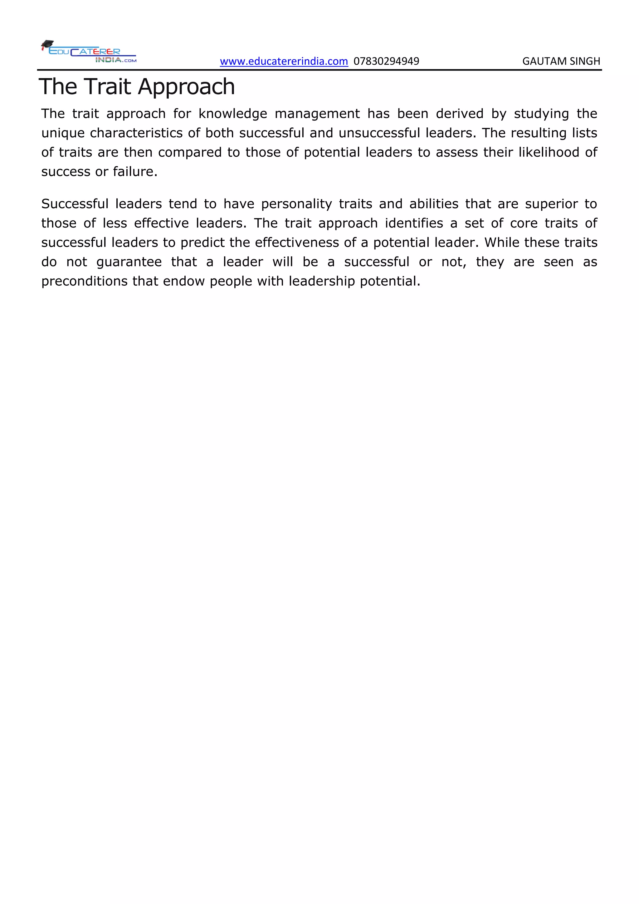 www.educatererindia.com 07830294949 GAUTAM SINGH
The Trait Approach
The trait approach for knowledge management has been derived by studying the
unique characteristics of both successful and unsuccessful leaders. The resulting lists
of traits are then compared to those of potential leaders to assess their likelihood of
success or failure.
Successful leaders tend to have personality traits and abilities that are superior to
those of less effective leaders. The trait approach identifies a set of core traits of
successful leaders to predict the effectiveness of a potential leader. While these traits
do not guarantee that a leader will be a successful or not, they are seen as
preconditions that endow people with leadership potential.
 