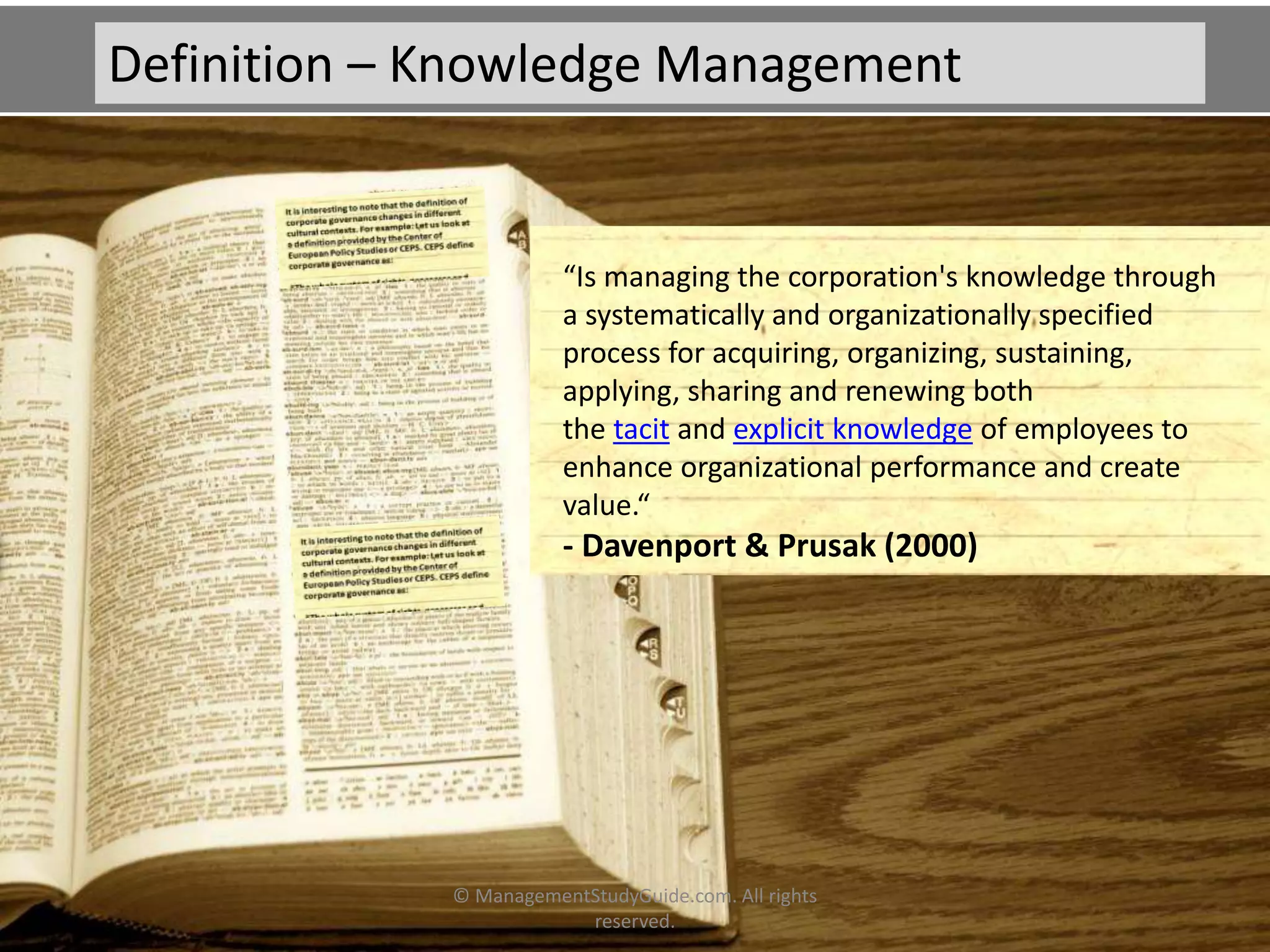 “Is managing the corporation's knowledge through
a systematically and organizationally specified
process for acquiring, organizing, sustaining,
applying, sharing and renewing both
the tacit and explicit knowledge of employees to
enhance organizational performance and create
value.“
- Davenport & Prusak (2000)
Definition – Knowledge Management
© ManagementStudyGuide.com. All rights
reserved.
 
