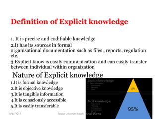 Definition of Explicit knowledge
1. It is precise and codifiable knowledge
2.It has its sources in formal
organisational documentation such as files , reports, regulation
etc.
3.Explicit know is easily communication and can easily transfer
between individual within organization
Nature of Explicit knowledge
1.It is formal knowledge
2.It is objective knowledge
3.It is tangible information
4.It is consciously accessible
5.It is easily transferable
8/17/2017 Tezpur University Assam Anjali Sharma 10
 