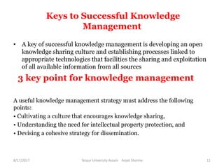 Keys to Successful Knowledge
Management
• A key of successful knowledge management is developing an open
knowledge sharing culture and establishing processes linked to
appropriate technologies that facilities the sharing and exploitation
of all available information from all sources
3 key point for knowledge management
A useful knowledge management strategy must address the following
points:
• Cultivating a culture that encourages knowledge sharing,
• Understanding the need for intellectual property protection, and
• Devising a cohesive strategy for dissemination.
8/17/2017 Tezpur University Assam Anjali Sharma 11
 