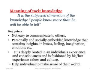 Meaning of tacit knowledge
It is the subjected dimension of the
knowledge “ people know more than he
will be able to tell”
Key points
• Not easy to communicate to others.
• Personally and socially embedded knowledge that
contains insights, in buses, feeling, imagination,
emotions etc.
• It is deeply rooted in an individuals experience
and consciousness and is fashioned by his/her
experience values and culture.
• Help individual to make sense of their world.
8/17/2017 Tezpur University Assam Anjali Sharma 13
 