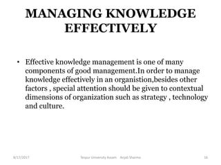 MANAGING KNOWLEDGE
EFFECTIVELY
• Effective knowledge management is one of many
components of good management.In order to manage
knowledge effectively in an organistion,besides other
factors , special attention should be given to contextual
dimensions of organization such as strategy , technology
and culture.
8/17/2017 Tezpur University Assam Anjali Sharma 16
 