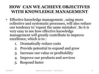 HOW CAN WE ACHIEVE OBJECTIVES
WITH KNOWLEDGE MANAGEMENT
• Effective knowledge management , using more
collective and systematic processes, will also reduce
our tendency to ‘repeat the same mistakes’. So it is
very easy to see how effective knowledge
management will greatly contribute to improve
excellence, which is to :
1. Dramatically reduce costs
2. Provide potential to expand and grow
3. Increase our value or profitability
4. Improve our products and services
5. Respond faster
8/17/2017 Tezpur University Assam Anjali Sharma 17
 
