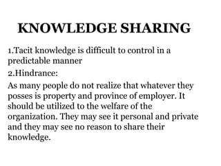 KNOWLEDGE SHARING
1.Tacit knowledge is difficult to control in a
predictable manner
2.Hindrance:
As many people do not realize that whatever they
posses is property and province of employer. It
should be utilized to the welfare of the
organization. They may see it personal and private
and they may see no reason to share their
knowledge.
 
