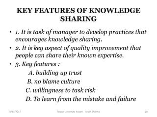 KEY FEATURES OF KNOWLEDGE
SHARING
• 1. It is task of manager to develop practices that
encourages knowledge sharing.
• 2. It is key aspect of quality improvement that
people can share their known expertise.
• 3. Key features :
A. building up trust
B. no blame culture
C. willingness to task risk
D. To learn from the mistake and failure
8/17/2017 Tezpur University Assam Anjali Sharma 20
 