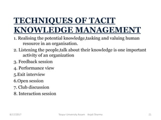 TECHNIQUES OF TACIT
KNOWLEDGE MANAGEMENT
1. Realising the potential knowledge,tasking and valuing human
resource in an organisation.
2. Listening the people,talk about their knowledge is one important
activity of an organization
3. Feedback session
4. Performance view
5.Exit interview
6.Open session
7. Club discussion
8. Interaction session
8/17/2017 Tezpur University Assam Anjali Sharma 21
 