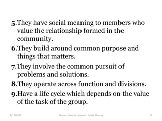 5.They have social meaning to members who
value the relationship formed in the
community.
6.They build around common purpose and
things that matters.
7.They involve the common pursuit of
problems and solutions.
8.They operate across function and divisions.
9.Have a life cycle which depends on the value
of the task of the group.
8/17/2017 Tezpur University Assam Anjali Sharma 25
 
