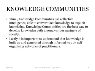 • Thus , Knowledge Communities use collective
intelligence, able to convert tacit knowledge to explicit
knowledge. Knowledge Communities are the best way to
develop knowledge path among various partners of
society.
• Lastly it is important to understand that knowledge is
built up and generated through informal way or self
organising networks of practitioners.
KNOWLEDGE COMMUNITIES
8/17/2017 Tezpur University Assam Anjali Sharma 26
 