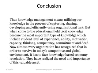 Conclusion
Thus knowledge management means utilizing our
knowledge in the process of capturing, sharing,
developing and efficiently using organisational task. But
when come to the educational field tacit knowledge
become the most important type of knowledge which
include student level of experience, ability, motivation,
capacity, thinking, competency, commitment and deed.
Now almost every organization has recognized that in
order to survive in today’s competitive and global
environment, it has to face knowledge-based economy
revolution. They have realized the need and importance
of this valuable asset.
8/17/2017 Tezpur University Assam Anjali Sharma 27
 