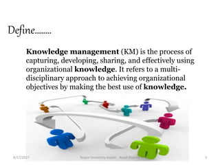 Define……..
Knowledge management (KM) is the process of
capturing, developing, sharing, and effectively using
organizational knowledge. It refers to a multi-
disciplinary approach to achieving organizational
objectives by making the best use of knowledge.
8/17/2017 Tezpur University Assam Anjali Sharma 3
 