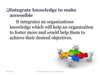 Integrate knowledge to make
accessible
It integrates an organizations
knowledge which will help an organization
to foster more and would help them to
achieve their desired objectives.
8/17/2017 Tezpur University Assam Anjali Sharma 7
 