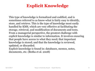 Explicit Knowledge
This type of knowledge is formalized and codified, and is
sometimes referred to as know-what is fairly easy to identify,
store, and retrieve. This is the type of knowledge most easily
handled by KMS, which are very effective at facilitating the
storage, retrieval, and modification of documents and texts.
From a managerial perspective, the greatest challenge with
explicit knowledge is similar to information. It involves ensuring
that people have access to what they need; that important
knowledge is stored; and that the knowledge is reviewed,
updated, or discarded.
Explicit knowledge is found in: databases, memos, notes,
documents, etc. (Botha et al. 2008)
8/17/2017 Tezpur University Assam Anjali Sharma 9
 
