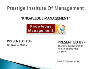 “KNOWLEDGE MANAGEMENT”
PRESENTED TO-
Dr. Garima Mathur
PRESENTED BY-
Bharat S. Kushwah(13)
Ashish Bhargava(11)
Jai Jaital
MBA 1st Semester (A)
 