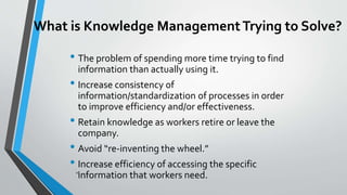 10
What is Knowledge ManagementTrying to Solve?
• The problem of spending more time trying to find
information than actually using it.
• Increase consistency of
information/standardization of processes in order
to improve efficiency and/or effectiveness.
• Retain knowledge as workers retire or leave the
company.
• Avoid “re-inventing the wheel.”
• Increase efficiency of accessing the specific
information that workers need.
 