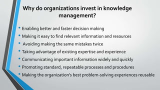 Why do organizations invest in knowledge
management?
• Enabling better and faster decision making
• Making it easy to find relevant information and resources
• Avoiding making the same mistakes twice
• Taking advantage of existing expertise and experience
• Communicating important information widely and quickly
• Promoting standard, repeatable processes and procedures
• Making the organization's best problem-solving experiences reusable
 