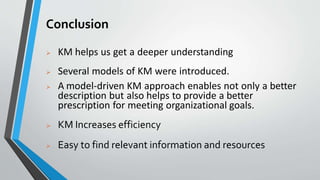 Conclusion
 KM helps us get a deeper understanding
 Several models of KM were introduced.
 A model-driven KM approach enables not only a better
description but also helps to provide a better
prescription for meeting organizational goals.
 KM Increases efficiency
 Easy to find relevant information and resources
 