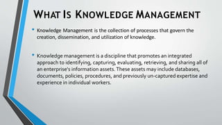 WHAT IS KNOWLEDGE MANAGEMENT
• Knowledge Management is the collection of processes that govern the
creation, dissemination, and utilization of knowledge.
• Knowledge management is a discipline that promotes an integrated
approach to identifying, capturing, evaluating, retrieving, and sharing all of
an enterprise's information assets.These assets may include databases,
documents, policies, procedures, and previously un-captured expertise and
experience in individual workers.
 