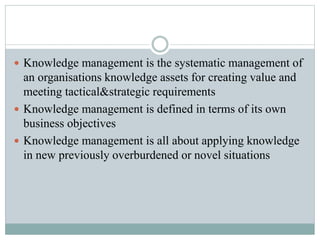  Knowledge management is the systematic management of
an organisations knowledge assets for creating value and
meeting tactical&strategic requirements
Knowledge management is defined in terms of its own
business objectives
Knowledge management is all about applying knowledge
in new previously overburdened or novel situations