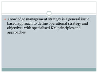  Knowledge management strategy is a general issue
based approach to define operational strategy and
objectives with specialised KM principles and
approaches.