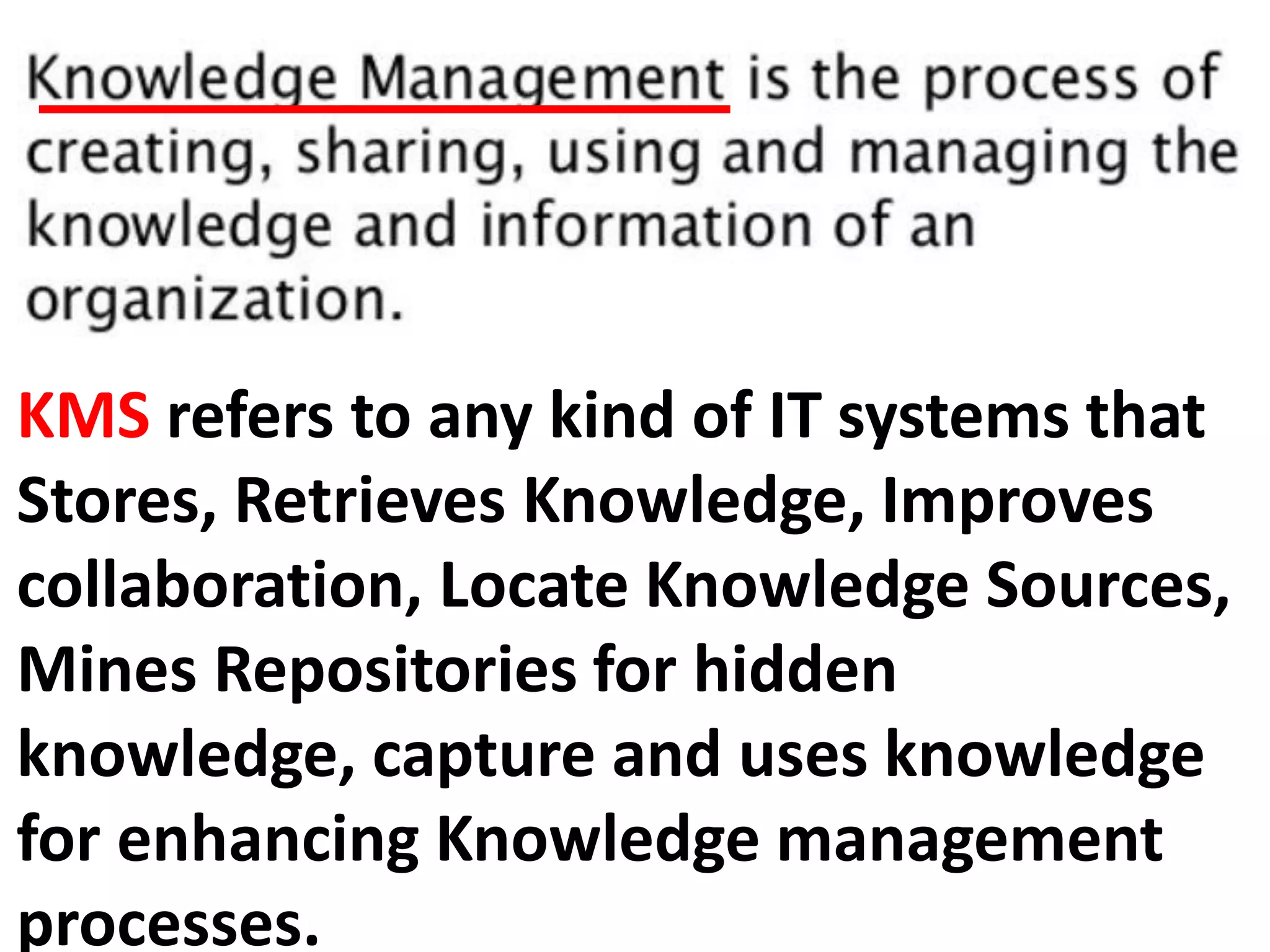 KMS refers to any kind of IT systems that
Stores, Retrieves Knowledge, Improves
collaboration, Locate Knowledge Sources,
Mines Repositories for hidden
knowledge, capture and uses knowledge
for enhancing Knowledge management
processes.