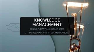 KNOWLEDGE
MANAGEMENT
PENELOPE DANYELLE BOHLER CRUZ
2 – BACHELOR OF ARTS IN COMMUNICATIONS
 