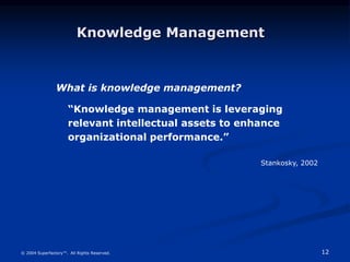 12
© 2004 Superfactory™. All Rights Reserved.
“Knowledge management is leveraging
relevant intellectual assets to enhance
organizational performance.”
What is knowledge management?
Stankosky, 2002
Knowledge Management
 