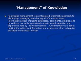 14
© 2004 Superfactory™. All Rights Reserved.
“Management” of Knowledge
 Knowledge management is an integrated systematic approach to
identifying, managing and sharing all of an enterprise’s
information assets, including databases, documents, policies, and
procedures, as well as previously unarticulated expertise and
experience held by individual workers. Fundamentally it is about
making the collective information and experience of an enterprise
available to individual worker.
 