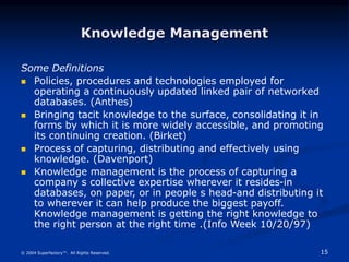 15
© 2004 Superfactory™. All Rights Reserved.
Knowledge Management
Some Definitions
 Policies, procedures and technologies employed for
operating a continuously updated linked pair of networked
databases. (Anthes)
 Bringing tacit knowledge to the surface, consolidating it in
forms by which it is more widely accessible, and promoting
its continuing creation. (Birket)
 Process of capturing, distributing and effectively using
knowledge. (Davenport)
 Knowledge management is the process of capturing a
company s collective expertise wherever it resides-in
databases, on paper, or in people s head-and distributing it
to wherever it can help produce the biggest payoff.
Knowledge management is getting the right knowledge to
the right person at the right time .(Info Week 10/20/97)
 