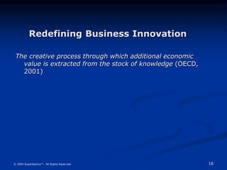 16
© 2004 Superfactory™. All Rights Reserved.
The creative process through which additional economic
value is extracted from the stock of knowledge (OECD,
2001)
Redefining Business Innovation
 