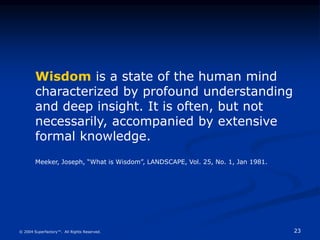23
© 2004 Superfactory™. All Rights Reserved.
Wisdom is a state of the human mind
characterized by profound understanding
and deep insight. It is often, but not
necessarily, accompanied by extensive
formal knowledge.
Meeker, Joseph, “What is Wisdom”, LANDSCAPE, Vol. 25, No. 1, Jan 1981.
 
