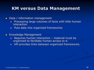 28
© 2004 Superfactory™. All Rights Reserved.
KM versus Data Management
 Data / information management
 Processing large volumes of facts with little human
interaction
 Puts data into organized frameworks
 Knowledge Management
 Requires human interaction – material must be
organized to facilitate human access to it.
 KM provides links between organized frameworks.
 