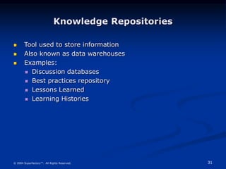 31
© 2004 Superfactory™. All Rights Reserved.
Knowledge Repositories
 Tool used to store information
 Also known as data warehouses
 Examples:
 Discussion databases
 Best practices repository
 Lessons Learned
 Learning Histories
 