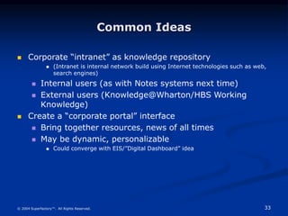 33
© 2004 Superfactory™. All Rights Reserved.
Common Ideas
 Corporate “intranet” as knowledge repository
 (Intranet is internal network build using Internet technologies such as web,
search engines)
 Internal users (as with Notes systems next time)
 External users (Knowledge@Wharton/HBS Working
Knowledge)
 Create a “corporate portal” interface
 Bring together resources, news of all times
 May be dynamic, personalizable
 Could converge with EIS/”Digital Dashboard” idea
 