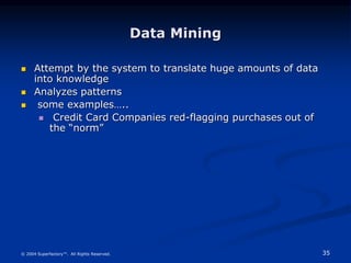 35
© 2004 Superfactory™. All Rights Reserved.
Data Mining
 Attempt by the system to translate huge amounts of data
into knowledge
 Analyzes patterns
 some examples…..
 Credit Card Companies red-flagging purchases out of
the “norm”
 