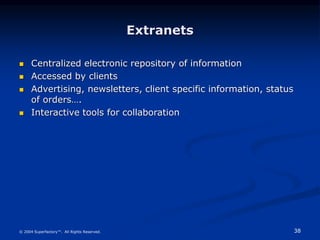 38
© 2004 Superfactory™. All Rights Reserved.
Extranets
 Centralized electronic repository of information
 Accessed by clients
 Advertising, newsletters, client specific information, status
of orders….
 Interactive tools for collaboration
 