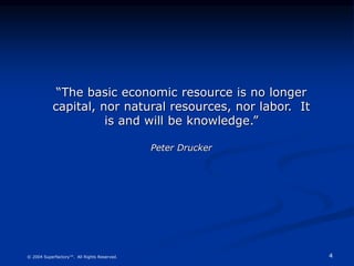 4
© 2004 Superfactory™. All Rights Reserved.
“The basic economic resource is no longer
capital, nor natural resources, nor labor. It
is and will be knowledge.”
Peter Drucker
 