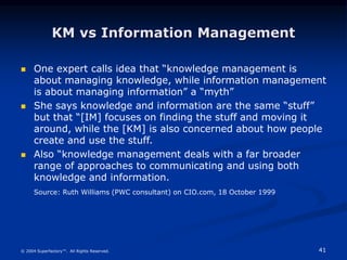 41
© 2004 Superfactory™. All Rights Reserved.
KM vs Information Management
 One expert calls idea that “knowledge management is
about managing knowledge, while information management
is about managing information” a “myth”
 She says knowledge and information are the same “stuff”
but that “[IM] focuses on finding the stuff and moving it
around, while the [KM] is also concerned about how people
create and use the stuff.
 Also “knowledge management deals with a far broader
range of approaches to communicating and using both
knowledge and information.
Source: Ruth Williams (PWC consultant) on CIO.com, 18 October 1999
 