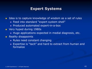 43
© 2004 Superfactory™. All Rights Reserved.
Expert Systems
 Idea is to capture knowledge of wisdom as a set of rules
 Feed into standard “expert system shell”
 Produced automated expert-in-a-box
 Very hyped during 1980s
 Huge applications expected in medial diagnosis, etc.
 Reality disappoints
 Rules need constant changing
 Expertise is “tacit” and hard to extract from human and
formalize
 