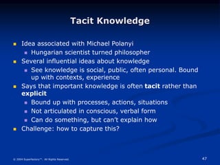 47
© 2004 Superfactory™. All Rights Reserved.
Tacit Knowledge
 Idea associated with Michael Polanyi
 Hungarian scientist turned philosopher
 Several influential ideas about knowledge
 See knowledge is social, public, often personal. Bound
up with contexts, experience
 Says that important knowledge is often tacit rather than
explicit
 Bound up with processes, actions, situations
 Not articulated in conscious, verbal form
 Can do something, but can’t explain how
 Challenge: how to capture this?
 