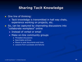 48
© 2004 Superfactory™. All Rights Reserved.
Sharing Tacit Knowledge
 One line of thinking:
 Tacit knowledge is transmitted in hall way chats,
experience working on projects, etc.
 So, can be captured by channeling discussions into
“collaborate workplace” online
 Instead of verbal or email
 Make on-line community groups
 Threaded discussions
 Searchable archives
 Places to post documents and hints
 Lessons from successes and failures
 