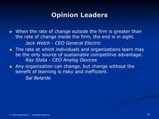 6
© 2004 Superfactory™. All Rights Reserved.
Opinion Leaders
 When the rate of change outside the firm is greater than
the rate of change inside the firm, the end is in sight.
Jack Welch - CEO General Electric
 The rate at which individuals and organizations learn may
be the only source of sustainable competitive advantage.
Ray Stata - CEO Analog Devices
 Any organization can change, but change without the
benefit of learning is risky and inefficient.
Sal Belardo
 
