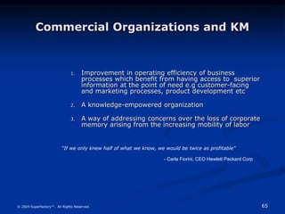 65
© 2004 Superfactory™. All Rights Reserved.
Commercial Organizations and KM
1. Improvement in operating efficiency of business
processes which benefit from having access to superior
information at the point of need e.g customer-facing
and marketing processes, product development etc
2. A knowledge-empowered organization
3. A way of addressing concerns over the loss of corporate
memory arising from the increasing mobility of labor
“If we only knew half of what we know, we would be twice as profitable”
- Carla Fiorini, CEO Hewlett Packard Corp
 