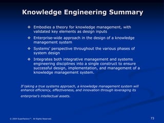 73
© 2004 Superfactory™. All Rights Reserved.
 Embodies a theory for knowledge management, with
validated key elements as design inputs
 Enterprise-wide approach in the design of a knowledge
management system
 Systems’ perspective throughout the various phases of
system design
 Integrates both integrative management and systems
engineering disciplines into a single construct to ensure
successful design, implementation, and management of a
knowledge management system.
Knowledge Engineering Summary
If taking a true systems approach, a knowledge management system will
enhance efficiency, effectiveness, and innovation through leveraging its
enterprise’s intellectual assets.
 